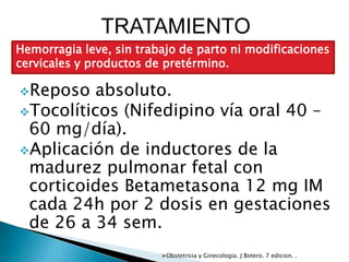 TRATAMIENTO
Hemorragia leve, sin trabajo de parto ni modificaciones
cervicales y productos de pretérmino.

Reposo   absoluto.
Tocolíticos (Nifedipino vía oral 40 –
 60 mg/día).
Aplicación de inductores de la
 madurez pulmonar fetal con
 corticoides Betametasona 12 mg IM
 cada 24h por 2 dosis en gestaciones
 de 26 a 34 sem.
                         Obstetricia y Ginecologia. J Botero. 7 edicion. .
 