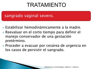 TRATAMIENTO
    sangrado vaginal severo.

   Estabilizar hemodinámicamente a la madre.
   Reevaluar en el corto tiempo para definir el
    manejo conservador de una gestación
    pretérmino.
   Proceder a evacuar por cesárea de urgencia en
    los casos de persistir el sangrado.



                         Obstetricia y Ginecologia. J Botero. 7 edicion. .
 