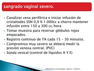 sangrado vaginal severo.

   Canalizar vena periférica e iniciar infusión de
    cristaloides SSN 0,9 % 1.000cc a chorro mantener
    infusión entre 150 a 300 cc/hora
   Tomar muestra para reservar glóbulos rojos
    empacados.
   Registro continuo de TA cada 15 – 30 minutos.
   Compromiso muy severo se deberá medir la
    presión venosa central. (PVC)
   Sonda vesical (control de líquidos A Y E)



                          Obstetricia y Ginecologia. J Botero. 7 edicion. .
 