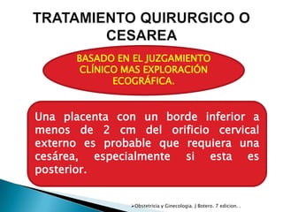 BASADO EN EL JUZGAMIENTO
       CLÍNICO MAS EXPLORACIÓN
             ECOGRÁFICA.


Una placenta con un borde inferior a
menos de 2 cm del orificio cervical
externo es probable que requiera una
cesárea, especialmente si esta es
posterior.


               Obstetricia y Ginecologia. J Botero. 7 edicion. .
 