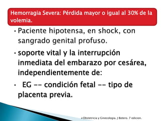 Hemorragia Severa: Pérdida mayor o igual al 30% de la
volemia.

•Paciente hipotensa, en shock, con
 sangrado genital profuso.
•soporte vital y la interrupción
 inmediata del embarazo por cesárea,
 independientemente de:
• EG -- condición fetal -- tipo de
 placenta previa.


                          Obstetricia y Ginecologia. J Botero. 7 edicion.
 