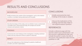 RESULTS AND CONCLUSIONS
BACKGROUND
Briefly introduce the context of the investigation, such as the medical
condition or problem being addressed and the goals
STUDY DESIGN
Describe the design of the study, such as whether it was a randomized
controlled trial or observational study, the sample size and the
inclusion and exclusion criteria
FINDINGS
Summarize the main findings of the investigation, including statistical
results and any important trends or patterns observed
IMPACT
Discuss the implications of the findings for patients, healthcare
providers and other stakeholders.
REFERENCES
Include a reference page with the
sources used in your presentation. List
the sources in alphabetical order and
include the author's name, the title of
the source, the publication date and the
publisher or URL
CONCLUSIONS
Briefly summarize the main
findings of the study or analysis
Discuss the implications of the
findings and how they relate to
the original research question
1
2
 