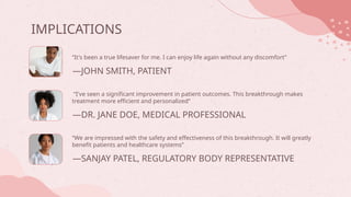 IMPLICATIONS
—DR. JANE DOE, MEDICAL PROFESSIONAL
“It's been a true lifesaver for me. I can enjoy life again without any discomfort”
“I've seen a significant improvement in patient outcomes. This breakthrough makes
treatment more efficient and personalized”
“We are impressed with the safety and effectiveness of this breakthrough. It will greatly
benefit patients and healthcare systems”
—JOHN SMITH, PATIENT
—SANJAY PATEL, REGULATORY BODY REPRESENTATIVE
 