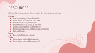 RESOURCES
Did you like the resources in this template? Get them at these websites:
Photos
● Young man talking about back pain
● Asian doctor with lab coat front view
● Male nurse working at the clinic
● Portrait of nurse in scrubs at the clinic
● Doctor wearing white coat front view
● Nurse wearing scrubs while working at the clinic
● Pale wall texture
Icons
● Icon Pack: Maternity | Lineal
Vectors
● Hand drawn minimal background I
● Hand drawn minimal background II
 