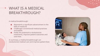WHAT IS A MEDICAL
BREAKTHROUGH?
A medical breakthrough:
● Represents a significant advancement in the
field of medicine
● Challenges conventional medical practices
and beliefs
● Holds the potential to revolutionize
treatments, improve patient outcomes and
save lives
In summary, a medical breakthrough can
revolutionize medical care and improve patient lives
 