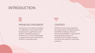 CONTEXT
INTRODUCTION
Provide context and emphasize
the importance of addressing the
identified challenge. Discuss
existing knowledge or approaches,
emphasizing the gaps or
limitations that hinder progress
and drive the need for innovative
solutions
Clearly state the specific problem
or challenge in the medical field.
Emphasize its significance and
impact, highlighting gaps or
limitations in current knowledge
or approaches that motivate the
need for a breakthrough
PROBLEM STATEMENT
 