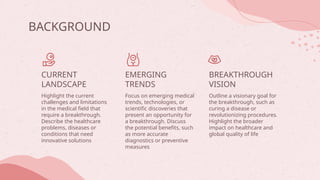 BACKGROUND
CURRENT
LANDSCAPE
EMERGING
TRENDS
Highlight the current
challenges and limitations
in the medical field that
require a breakthrough.
Describe the healthcare
problems, diseases or
conditions that need
innovative solutions
Focus on emerging medical
trends, technologies, or
scientific discoveries that
present an opportunity for
a breakthrough. Discuss
the potential benefits, such
as more accurate
diagnostics or preventive
measures
Outline a visionary goal for
the breakthrough, such as
curing a disease or
revolutionizing procedures.
Highlight the broader
impact on healthcare and
global quality of life
BREAKTHROUGH
VISION
 
