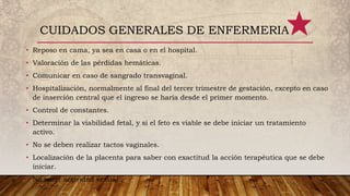 • Reposo en cama, ya sea en casa o en el hospital.
• Valoración de las pérdidas hemáticas.
• Comunicar en caso de sangrado transvaginal.
• Hospitalización, normalmente al final del tercer trimestre de gestación, excepto en caso
de inserción central que el ingreso se haría desde el primer momento.
• Control de constantes.
• Determinar la viabilidad fetal, y si el feto es viable se debe iniciar un tratamiento
activo.
• No se deben realizar tactos vaginales.
• Localización de la placenta para saber con exactitud la acción terapéutica que se debe
iniciar.
• No tener actividad sexual .
CUIDADOS GENERALES DE ENFERMERIA
 