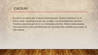 • Tuvieron un parto por cesárea anteriormente. Tienen cicatrices en el
útero como consecuencia de una cirugía o un procedimiento anterior.
Tuvieron placenta previa en un embarazo anterior. Están embarazadas
tras someterse a un procedimiento de reproducción asistida para tratar la
infertilidad.
CAUSAS
 