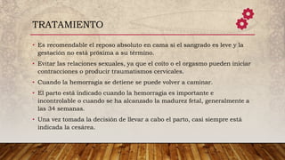 • Es recomendable el reposo absoluto en cama si el sangrado es leve y la
gestación no está próxima a su término.
• Evitar las relaciones sexuales, ya que el coito o el orgasmo pueden iniciar
contracciones o producir traumatismos cervicales.
• Cuando la hemorragia se detiene se puede volver a caminar.
• El parto está indicado cuando la hemorragia es importante e
incontrolable o cuando se ha alcanzado la madurez fetal, generalmente a
las 34 semanas.
• Una vez tomada la decisión de llevar a cabo el parto, casi siempre está
indicada la cesárea.
TRATAMIENTO
 