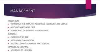 MANAGEMENT
PREVENTION:
 TO MINIMIZE THE RISKS, THE FOLLOWING GUIDELINES ARE USEFUL:
 ADEQUATE ANTENATAL CARE
 SIGNIFICANCE OF WARNING HAEMORRHAGE.
AT HOME :
 PUT PATIENT ON BED
 ABDOMINAL EXAMINATION
 VAGINAL EXAMINATION MUST NOT BE DONE
TRANSFER TO HOSPITAL :
 ADMISSION TO HOSPITAL.
 