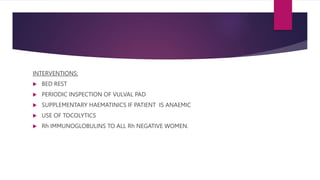 INTERVENTIONS:
 BED REST
 PERIODIC INSPECTION OF VULVAL PAD
 SUPPLEMENTARY HAEMATINICS IF PATIENT IS ANAEMIC
 USE OF TOCOLYTICS
 Rh IMMUNOGLOBULINS TO ALL Rh NEGATIVE WOMEN.
 