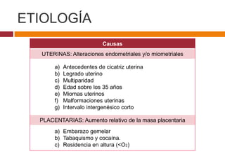 ETIOLOGÍA
Causas
UTERINAS: Alteraciones endometriales y/o miometriales
a) Antecedentes de cicatriz uterina
b) Legrado uterino
c) Multiparidad
d) Edad sobre los 35 años
e) Miomas uterinos
f) Malformaciones uterinas
g) Intervalo intergenésico corto
PLACENTARIAS: Aumento relativo de la masa placentaria
a) Embarazo gemelar
b) Tabaquismo y cocaína.
c) Residencia en altura (<O2)
 