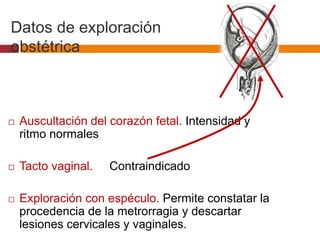 Datos de exploración
obstétrica
 Auscultación del corazón fetal. Intensidad y
ritmo normales
 Tacto vaginal. Contraindicado
 Exploración con espéculo. Permite constatar la
procedencia de la metrorragia y descartar
lesiones cervicales y vaginales.
 