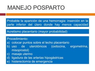 MANEJO POSPARTO
Probable la aparición de una hemorragia: inserción en la
parte inferior del útero donde hay menos capacidad
contráctil
Acretismo placentario (mayor probabilidad)
Procedimiento:
a) colocar puntos sobre el lecho placentario
b) uso de uterotónicos (oxitocina, ergometrina,
misoprostol)
c) masaje uterino
d) ligadura de las arterias hipogástricas
e) histerectomía de emergencia
f) transfusión de hemoderivados
 