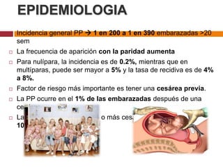 EPIDEMIOLOGIA
 Incidencia general PP  1 en 200 a 1 en 390 embarazadas >20
sem
 La frecuencia de aparición con la paridad aumenta
 Para nulípara, la incidencia es de 0.2%, mientras que en
multíparas, puede ser mayor a 5% y la tasa de recidiva es de 4%
a 8%.
 Factor de riesgo más importante es tener una cesárea previa.
 La PP ocurre en el 1% de las embarazadas después de una
cesárea.
 La incidencia después de 4 o más cesáreas se incrementa a
10%.
 