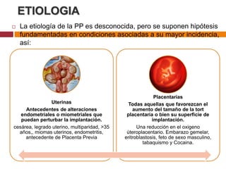 ETIOLOGIA
 La etiología de la PP es desconocida, pero se suponen hipótesis
fundamentadas en condiciones asociadas a su mayor incidencia,
así:
Uterinas
Antecedentes de alteraciones
endometriales o miometriales que
puedan perturbar la implantación.
cesárea, legrado uterino, multiparidad, >35
años,, miomas uterinos, endometritis,
antecedente de Placenta Previa
Placentarias
Todas aquellas que favorezcan el
aumento del tamaño de la tort
placentaria o bien su superficie de
implantación.
Una reducción en el oxigeno
úteroplacentario. Embarazo gemelar,
eritroblastosis, feto de sexo masculino,
tabaquismo y Cocaina.
 