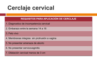 Cerclaje cervical
REQUISITOS PARA APLICACIÓN DE CERCLAJE
1. Diagnostico de incompetencia cervical
2. Embarazo entre la semana 14 a 16
3. Feto vivo
4. Membranas integras sin protrusión a vagina
5. No presentar amenaza de aborto
6. No presentar cervicovaginitis
7. Dilatación cervical menos de 3 cm
 
