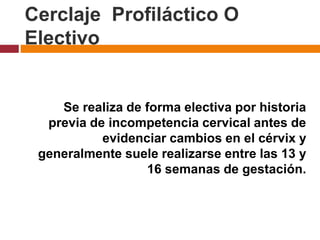 Cerclaje Profiláctico O
Electivo
Se realiza de forma electiva por historia
previa de incompetencia cervical antes de
evidenciar cambios en el cérvix y
generalmente suele realizarse entre las 13 y
16 semanas de gestación.
 