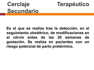 Cerclaje Terapéutico
Secundario
Es el que se realiza tras la detección, en el
seguimiento obstétrico, de modificaciones en
el cérvix antes de las 26 semanas de
gestación. Se realiza en pacientes con un
riesgo potencial de parto pretérmino.
 