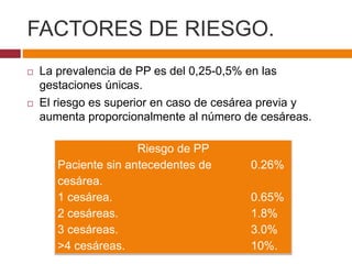 FACTORES DE RIESGO.
 La prevalencia de PP es del 0,25-0,5% en las
gestaciones únicas.
 El riesgo es superior en caso de ...