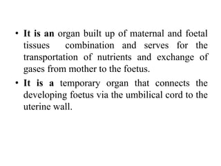 • It is an organ built up of maternal and foetal
tissues combination and serves for the
transportation of nutrients and exchange of
gases from mother to the foetus.
• It is a temporary organ that connects the
developing foetus via the umbilical cord to the
uterine wall.
 