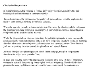 Choriovitelline placenta
In higher mammals, the yolk sac is formed early in development, usually while the
blastocyst is still unattached in the uterine cavity.
In most mammals, the endoderm of the early yolk sac combines with the trophoblastic
layer of the blastocyst forming a bilaminar yolk sac.
When the vascular mesoderm becomes interposed between the chorion and the endoderm,
the bilaminar structure becomes a trilaminar yolk sac which functions as the embryonic
component of the choriovitelline placenta .
While the choriovitelline placenta persists as the definitive placenta in most marsupials,
among domestic mammals it exists only as an early temporary structure, losing its exchange
function when the extra‐embryonic coelom extends into the mesoderm of the trilaminar
yolk sac, separating the mesoderm into splanchnic and somatic layers.
As these changes take place rapidly in cattle, sheep and pigs, this yolk sac placenta
functions for only a short period of time.
In dogs and cats, the choriovitelline placenta functions up to the 21st day of pregnancy,
whereas in horses it functions up to the eighth week of pregnancy. The choriovitelline
placenta does not establish an extensive and intimate contact with the endometrium.
 