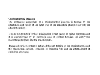 Chorioallantoic placenta
The embryonic component of a chorioallantoic placenta is formed by the
attachment and fusion of the outer wall of the expanding allantoic sac with the
adjacent chorion .
This is the definitive form of placentation which occurs in higher mammals and
it is characterised by an extensive area of contact between the embryonic
placental component and the endometrium.
Increased surface contact is achieved through folding of the chorioallantois and
the endometrial surface, formation of chorionic villi and the establishment of
chorionic labyrinths.
 