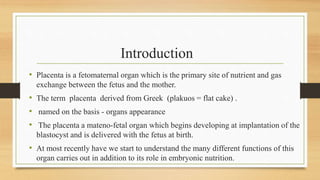 Introduction
• Placenta is a fetomaternal organ which is the primary site of nutrient and gas
exchange between the fetus and the mother.
• The term placenta derived from Greek (plakuos = flat cake) .
• named on the basis - organs appearance
• The placenta a mateno-fetal organ which begins developing at implantation of the
blastocyst and is delivered with the fetus at birth.
• At most recently have we start to understand the many different functions of this
organ carries out in addition to its role in embryonic nutrition.
 