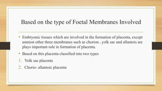 Based on the type of Foetal Membranes Involved
• Embryonic tissues which are involved in the formation of placenta, except
amnion other three membranes such as chorion , yolk sac and allantois are
plays important role in formation of placenta.
• Based on this placenta classified into two types
1. Yolk sac placenta
2. Chorio- allantoic placenta
 