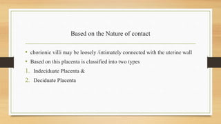 Based on the Nature of contact
• chorionic villi may be loosely /intimately connected with the uterine wall
• Based on this placenta is classified into two types
1. Indeciduate Placenta &
2. Deciduate Placenta
 