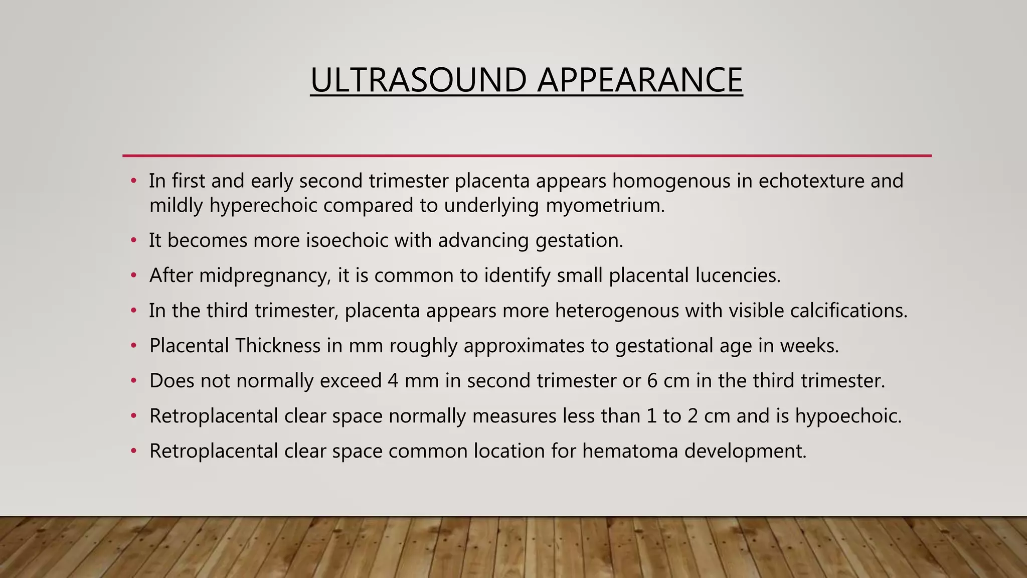 ULTRASOUND APPEARANCE
• In first and early second trimester placenta appears homogenous in echotexture and
mildly hyperechoic compared to underlying myometrium.
• It becomes more isoechoic with advancing gestation.
• After midpregnancy, it is common to identify small placental lucencies.
• In the third trimester, placenta appears more heterogenous with visible calcifications.
• Placental Thickness in mm roughly approximates to gestational age in weeks.
• Does not normally exceed 4 mm in second trimester or 6 cm in the third trimester.
• Retroplacental clear space normally measures less than 1 to 2 cm and is hypoechoic.
• Retroplacental clear space common location for hematoma development.
 
