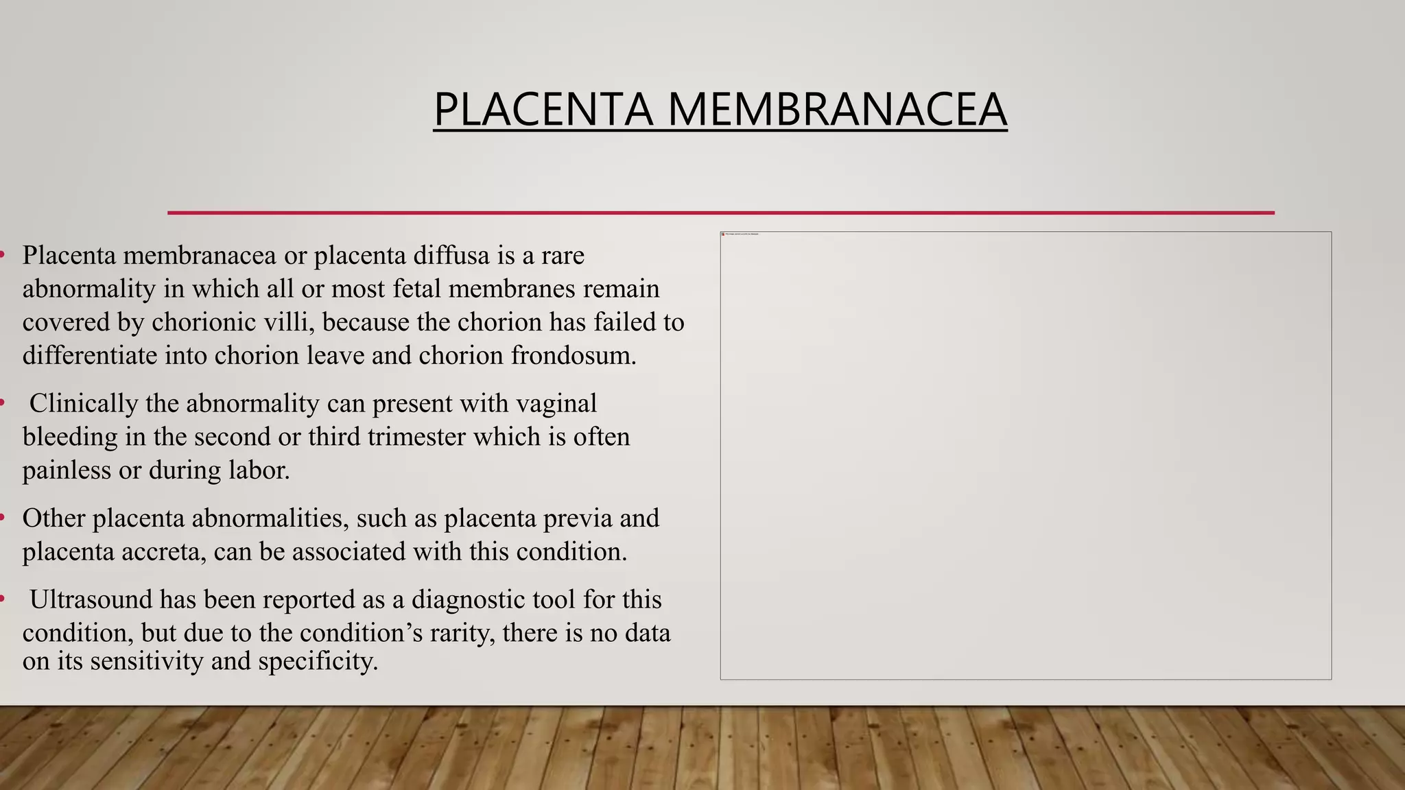 PLACENTA MEMBRANACEA
• Placenta membranacea or placenta diffusa is a rare
abnormality in which all or most fetal membranes remain
covered by chorionic villi, because the chorion has failed to
differentiate into chorion leave and chorion frondosum.
• Clinically the abnormality can present with vaginal
bleeding in the second or third trimester which is often
painless or during labor.
• Other placenta abnormalities, such as placenta previa and
placenta accreta, can be associated with this condition.
• Ultrasound has been reported as a diagnostic tool for this
condition, but due to the condition’s rarity, there is no data
on its sensitivity and specificity.
 