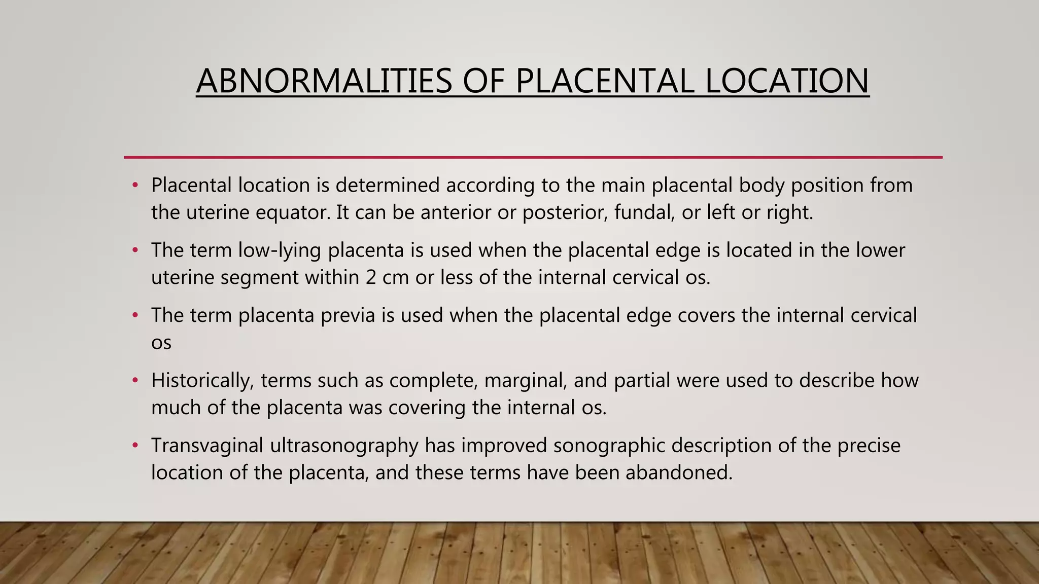 ABNORMALITIES OF PLACENTAL LOCATION
• Placental location is determined according to the main placental body position from
the uterine equator. It can be anterior or posterior, fundal, or left or right.
• The term low-lying placenta is used when the placental edge is located in the lower
uterine segment within 2 cm or less of the internal cervical os.
• The term placenta previa is used when the placental edge covers the internal cervical
os
• Historically, terms such as complete, marginal, and partial were used to describe how
much of the placenta was covering the internal os.
• Transvaginal ultrasonography has improved sonographic description of the precise
location of the placenta, and these terms have been abandoned.
 