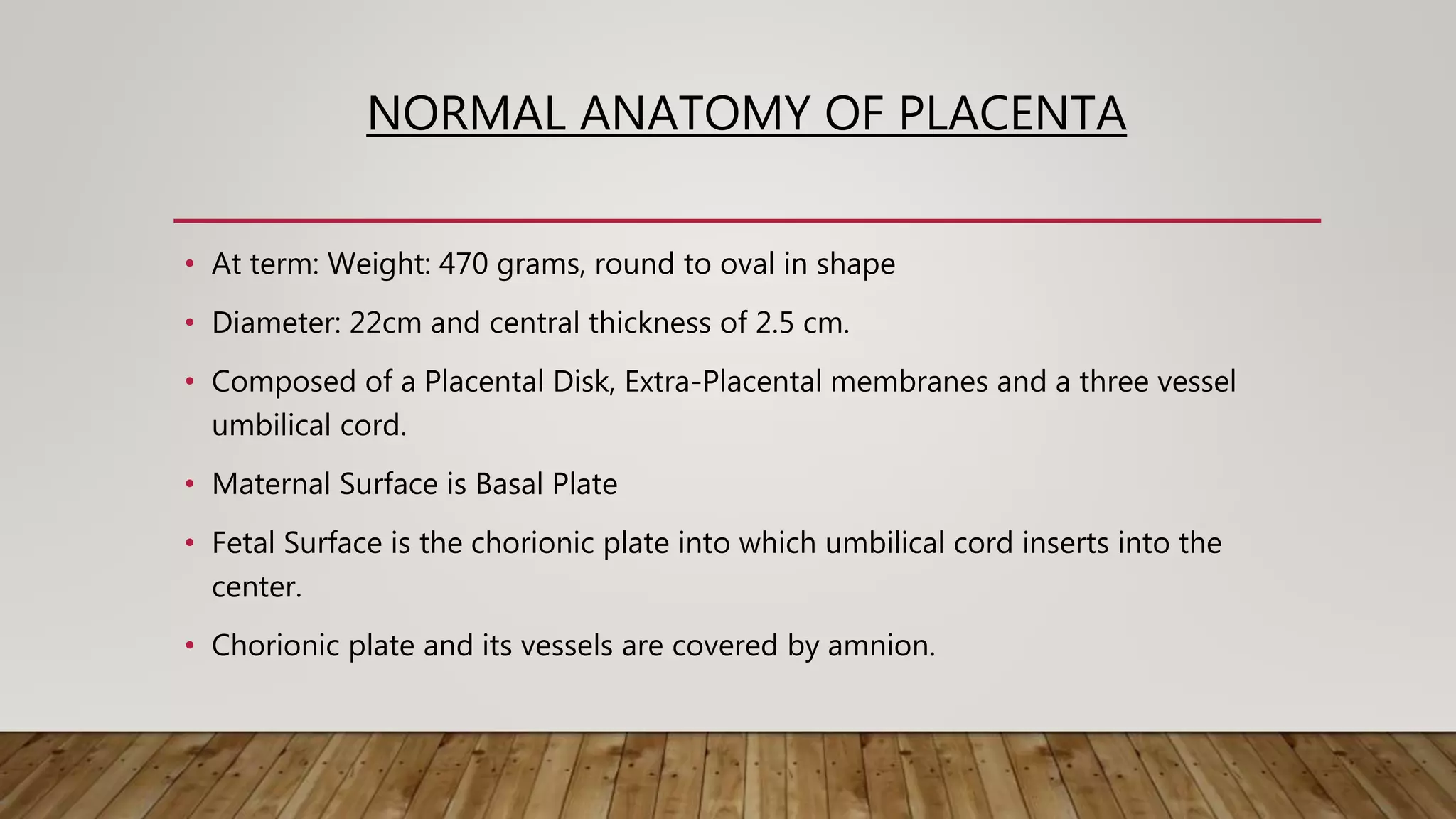 NORMAL ANATOMY OF PLACENTA
• At term: Weight: 470 grams, round to oval in shape
• Diameter: 22cm and central thickness of 2.5 cm.
• Composed of a Placental Disk, Extra-Placental membranes and a three vessel
umbilical cord.
• Maternal Surface is Basal Plate
• Fetal Surface is the chorionic plate into which umbilical cord inserts into the
center.
• Chorionic plate and its vessels are covered by amnion.
 