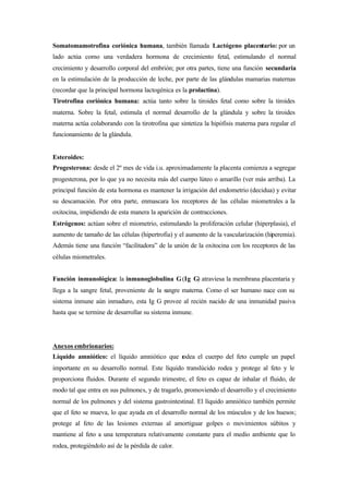 Somatomamotrofina coriónica humana, también llamada Lactógeno placentario: por un
lado actúa como una verdadera hormona de crecimiento fetal, estimulando el normal
crecimiento y desarrollo corporal del embrión; por otra partes, tiene una función secundaria
en la estimulación de la producción de leche, por parte de las glándulas mamarias maternas
(recordar que la principal hormona lactogénica es la prolactina).
Tirotrofina coriónica humana: actúa tanto sobre la tiroides fetal como sobre la tiroides
materna. Sobre la fetal, estimula el normal desarrollo de la glándula y sobre la tiroides
materna actúa colaborando con la tirotrofina que sintetiza la hipófisis materna para regular el
funcionamiento de la glándula.
Esteroides:
Progesterona: desde el 2º mes de vida i.u. aproximadamente la placenta comienza a segregar
progesterona, por lo que ya no necesita más del cuerpo lúteo o amarillo (ver más arriba). La
principal función de esta hormona es mantener la irrigación del endometrio (decidua) y evitar
su descamación. Por otra parte, enmascara los receptores de las células miometrales a la
oxitocina, impidiendo de esta manera la aparición de contracciones.
Estrógenos: actúan sobre el miometrio, estimulando la proliferación celular (hiperplasia), el
aumento de tamaño de las células (hipertrofia) y el aumento de la vascularización (hiperemia).
Además tiene una función “facilitadora” de la unión de la oxitocina con los receptores de las
células miometrales.
Función inmunológica: la inmunoglobulina G(Ig G) atraviesa la membrana placentaria y
llega a la sangre fetal, proveniente de la sangre materna. Como el ser humano nace con su
sistema inmune aún inmaduro, esta Ig G provee al recién nacido de una inmunidad pasiva
hasta que se termine de desarrollar su sistema inmune.
Anexos embrionarios:
Líquido amniótico: el líquido amniótico que rodea el cuerpo del feto cumple un papel
importante en su desarrollo normal. Este líquido translúcido rodea y protege al feto y le
proporciona fluidos. Durante el segundo trimestre, el feto es capaz de inhalar el fluido, de
modo tal que entra en sus pulmones, y de tragarlo, promoviendo el desarrollo y el crecimiento
normal de los pulmones y del sistema gastrointestinal. El líquido amniótico también permite
que el feto se mueva, lo que ayuda en el desarrollo normal de los músculos y de los huesos;
protege al feto de las lesiones externas al amortiguar golpes o movimientos súbitos y
mantiene al feto a una temperatura relativamente constante para el medio ambiente que lo
rodea, protegiéndolo así de la pérdida de calor.
 