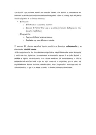 Este líquido cuyo volumen normal está entre los 600 ml y los 800 ml se encuentra en una
constante recirculación a través de dos mecanismos por los cuales se forma y otros dos por los
cuales desaparece de la cavidad amniótica:
• Formación:
o Filtrado desde los capilares maternos
o Emisión de “orina” fetal (que no es orina propiamente dicha pues no tiene
desechos metabólicos)
• Desaparición:
o Reabsorción hacia la sangre materna
o Deglución por parte del mismo embrión
El aumento del volumen normal de líquido amniótico se denomina polihidramnios y su
disminución oligohidramnios.
Si bien ninguna de las dos situaciones son diagnósticas, los polihidramnios suelen acompañar
a malformaciones digestivas y eventualmente a anencefalias, ya que al no poder deglutir el
embrión al líquido, este se acumula en la cavidad amniótica (en las anencefalias, la falta de
desarrollo del encéfalo lleva a que no haya centro de la deglución); por su parte, los
oligohidramnios pueden hacernos sospechar (pero, nunca diagnosticar) malformaciones del
sistema urinario, ya que al no poder “orinarlo” el embrión, disminuye su volumen.
 