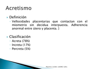  Definición 
◦ Vellosidades placentarias que contactan con el 
miometrio sin decidua interpuesta. Adherencia 
anormal entre útero y placenta. } 
 Clasificación 
◦ Acreta (78%) 
◦ Increta (17%) 
◦ Percreta (5%) 
Placenta y cordón. LUCERO. Cafici. 
 