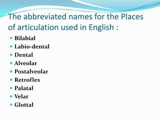 The abbreviated names for the Places
of articulation used in English :
 Bilabial
 Labio-dental
 Dental
 Alveolar
 Postalveolar
 Retroflex
 Palatal
 Velar
 Glottal
 