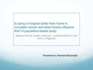 Is dying in hospital better than home in
incurable cancer and what factors influence
this? A population-based study
Barbara Gomes, Natalia Calanzani, Jonathan Koffman1 and
Irene J. Higginson
Presented by Rashad Abdulmajid
 