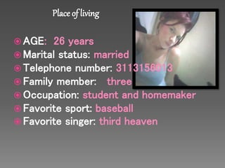 AGE: 26 years 
Marital status: married 
Telephone number: 3113156013 
Family member: three 
Occupation: student and homemaker 
Favorite sport: baseball 
Favorite singer: third heaven 
 