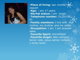 -Place of living: san vicente del 
caguan 
-Age: i am 17 years 
-Marital status: I am single 
-Telephone number: 31255190 
01 
-Family members: I live with my 
mother, my brother and my sister 
-Occupation: I am I am acesora 
sales 
-Favorite Sport: microfútbol 
-Favorite singer: Alex campos, 
tercer cielo, jesus adrian romero , 
y funky twon. 
 