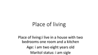 Place of living 
Place of living:i live in a house with two 
bedrooms one room and a kitchen 
Age: i am two eight years old 
Maritol status: i am sigle 
 