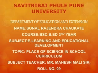 SAVITRIBAI PHULE PUNE
UNIVERSITY
DEPARTMENT OF EDUCATIONANDEXTENSION
NAME:SONAL RAJENDRA CHAUKATE
COURSE:BSC.B.ED 3RD YEAR
SUBJECT:E-LEARNING AND EDUCATIONAL
DEVELOPMENT
TOPIC: PLACE OF SCIENCE IN SCHOOL
CURRICULUM
SUBJECT TEACHER: MR. MAHESH MALI SIR.
ROLL NO. 09
 