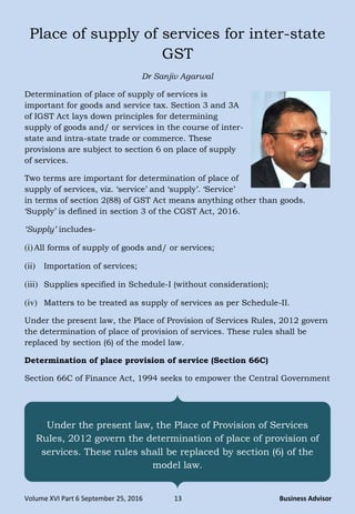 Volume XVI Part 6 September 25, 2016 13 Business Advisor
Place of supply of services for inter-state
GST
Dr Sanjiv Agarwal
Determination of place of supply of services is
important for goods and service tax. Section 3 and 3A
of IGST Act lays down principles for determining
supply of goods and/ or services in the course of inter-
state and intra-state trade or commerce. These
provisions are subject to section 6 on place of supply
of services.
Two terms are important for determination of place of
supply of services, viz. „service‟ and „supply‟. „Service‟
in terms of section 2(88) of GST Act means anything other than goods.
„Supply‟ is defined in section 3 of the CGST Act, 2016.
„Supply‟ includes-
(i)All forms of supply of goods and/ or services;
(ii) Importation of services;
(iii) Supplies specified in Schedule-I (without consideration);
(iv) Matters to be treated as supply of services as per Schedule-II.
Under the present law, the Place of Provision of Services Rules, 2012 govern
the determination of place of provision of services. These rules shall be
replaced by section (6) of the model law.
Determination of place provision of service (Section 66C)
Section 66C of Finance Act, 1994 seeks to empower the Central Government
Under the present law, the Place of Provision of Services
Rules, 2012 govern the determination of place of provision of
services. These rules shall be replaced by section (6) of the
model law.
 