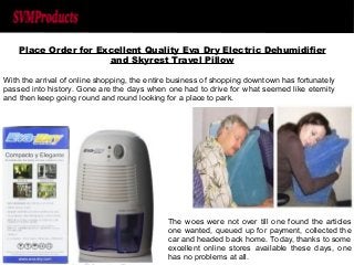 Place Order for Excellent Quality Eva Dry Electric Dehumidifier 
and Skyrest Travel Pillow 
With the arrival of online shopping, the entire business of shopping downtown has fortunately 
passed into history. Gone are the days when one had to drive for what seemed like eternity 
and then keep going round and round looking for a place to park. 
The woes were not over till one found the articles 
one wanted, queued up for payment, collected the 
car and headed back home. Today, thanks to some 
excellent online stores available these days, one 
has no problems at all. 
 
