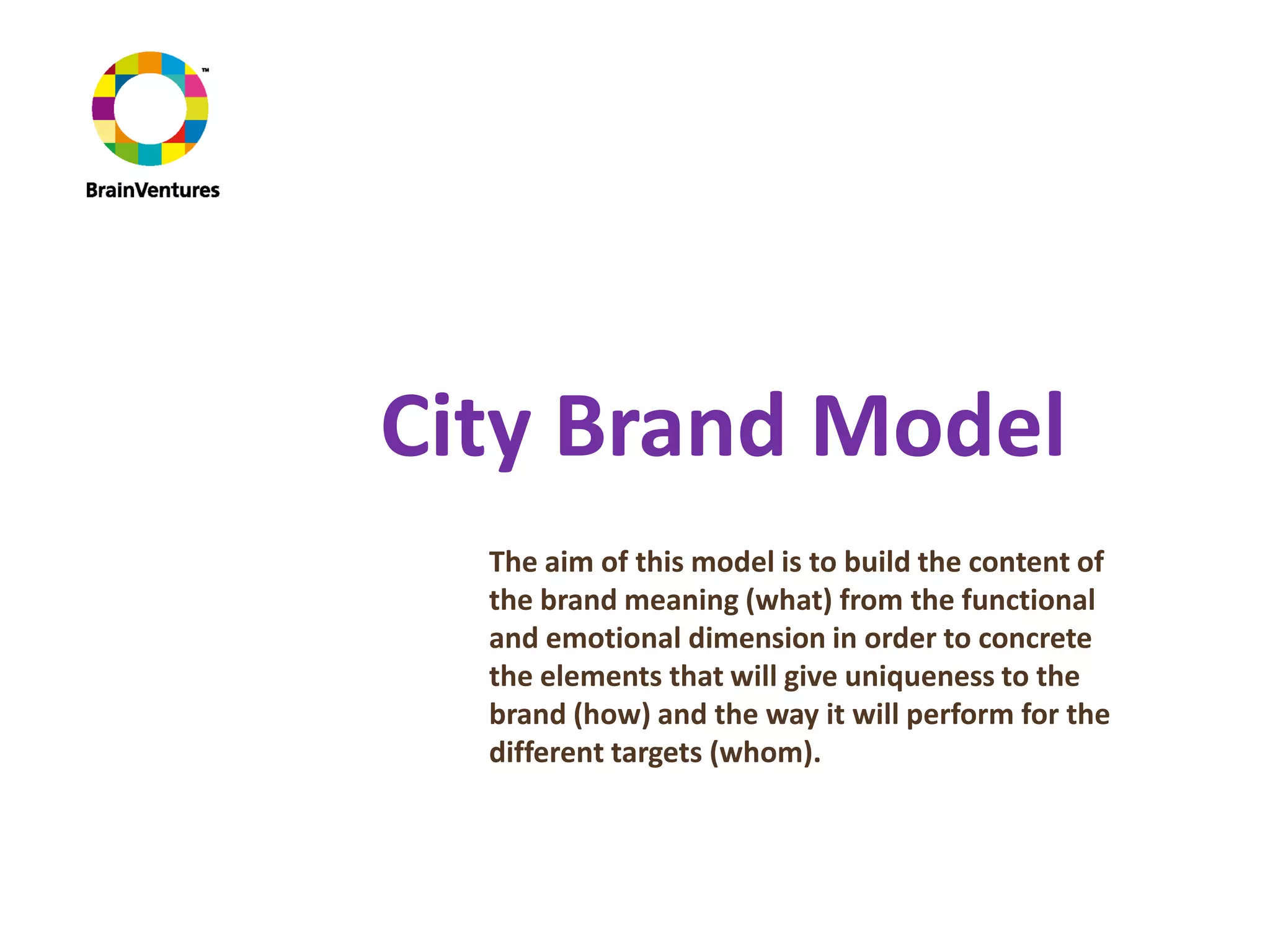 City Brand Model
  The aim of this model is to build the content of
  the brand meaning (what) from the functional
  and emotional dimension in order to concrete
  the elements that will give uniqueness to the
  brand (how) and the way it will perform for the
  different targets (whom).
 