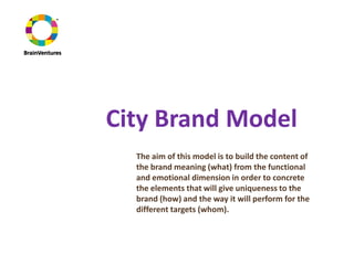 City Brand Model
  The aim of this model is to build the content of
  the brand meaning (what) from the functional
  and emotional dimension in order to concrete
  the elements that will give uniqueness to the
  brand (how) and the way it will perform for the
  different targets (whom).
 