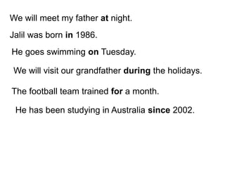 We will meet my father at night.
Jalil was born in 1986.
He goes swimming on Tuesday.
We will visit our grandfather during the holidays.
The football team trained for a month.
He has been studying in Australia since 2002.
 