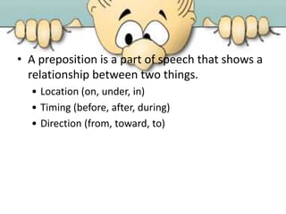 • A preposition is a part of speech that shows a
relationship between two things.
• Location (on, under, in)
• Timing (before, after, during)
• Direction (from, toward, to)
 